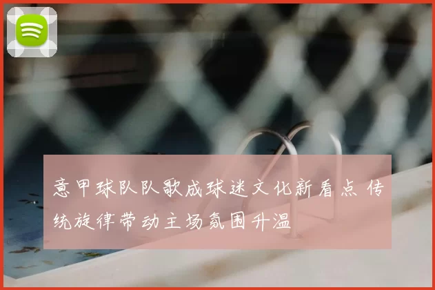 意甲球队队歌成球迷文化新看点 传统旋律带动主场氛围升温