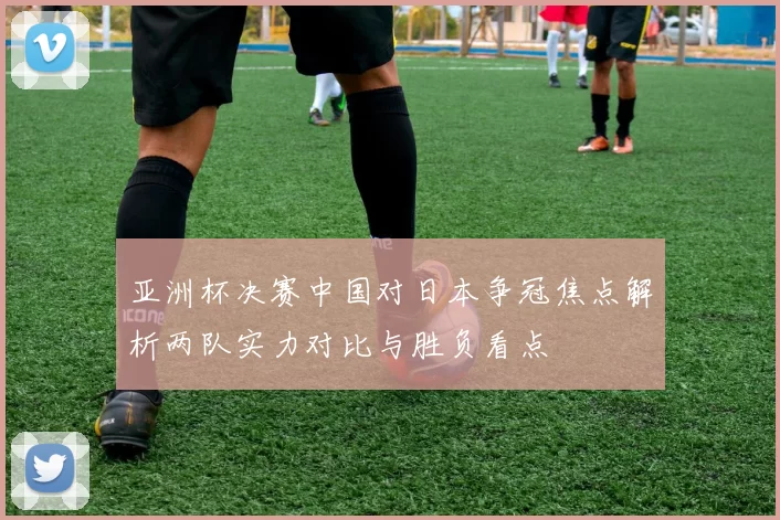 亚洲杯决赛中国对日本争冠焦点解析两队实力对比与胜负看点