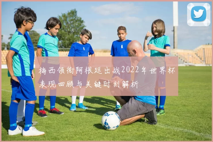 梅西领衔阿根廷出战2022年世界杯表现回顾与关键时刻解析