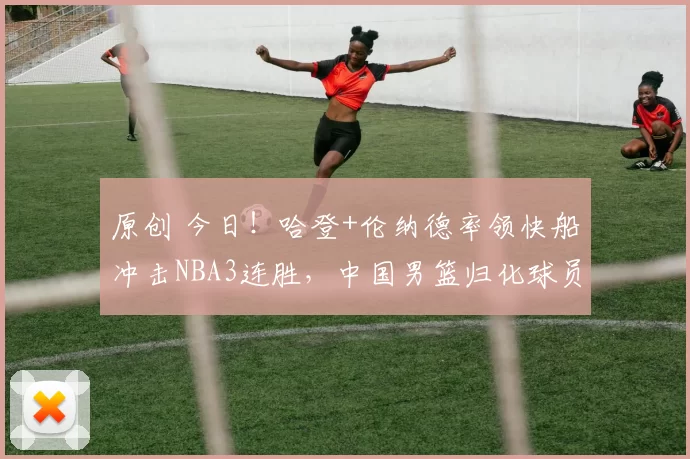 原创 今日!哈登+伦纳德率领快船冲击NBA3连胜,中国男篮归化球员李凯尔出战,CCTV5不转,3大平台直播