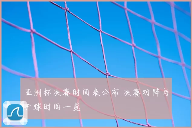 亚洲杯决赛时间表公布 决赛对阵与开球时间一览