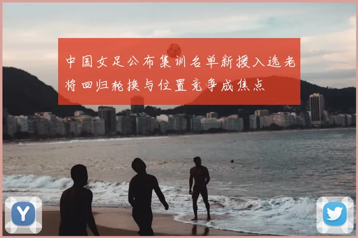 中国女足公布集训名单新援入选老将回归轮换与位置竞争成焦点