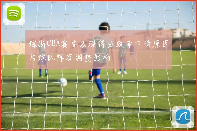 琼斯CBA赛季表现得分效率下滑原因与球队阵容调整影响