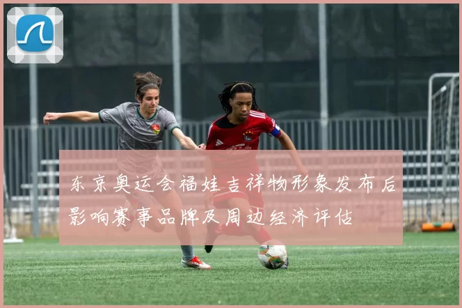 东京奥运会福娃吉祥物形象发布后影响赛事品牌及周边经济评估
