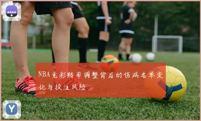 NBA竞彩赔率调整背后的伤病名单变化与投注风险