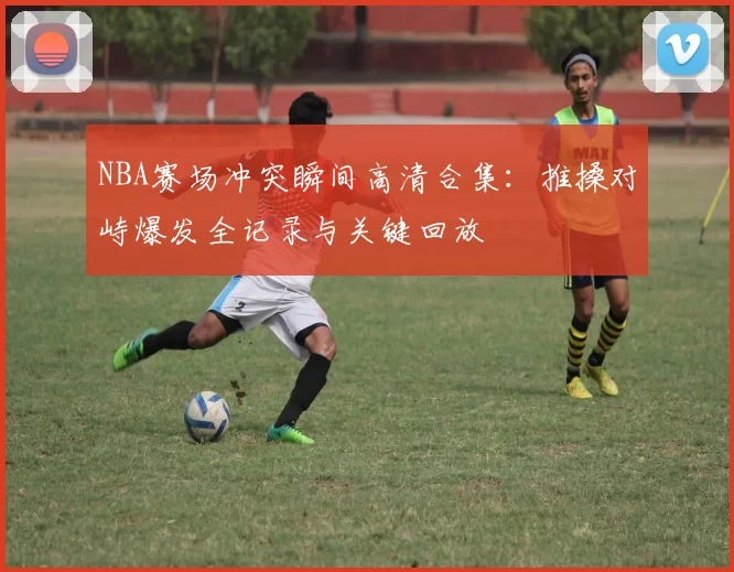NBA赛场冲突瞬间高清合集：推搡对峙爆发全记录与关键回放