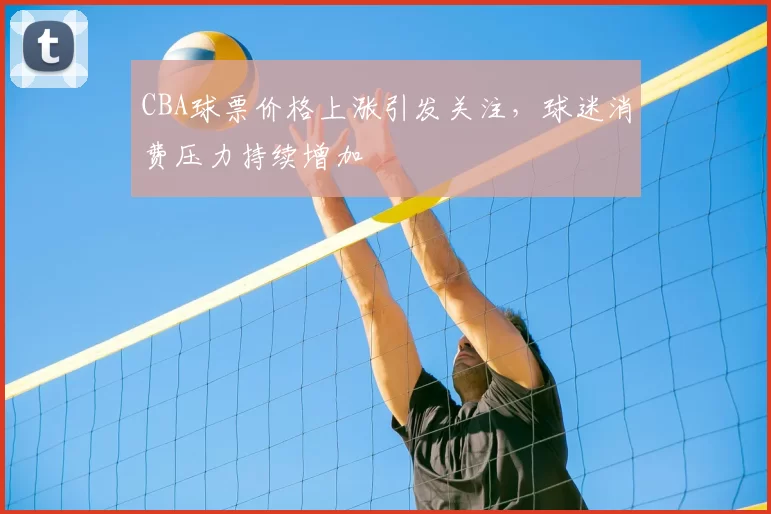 CBA球票价格上涨引发关注，球迷消费压力持续增加