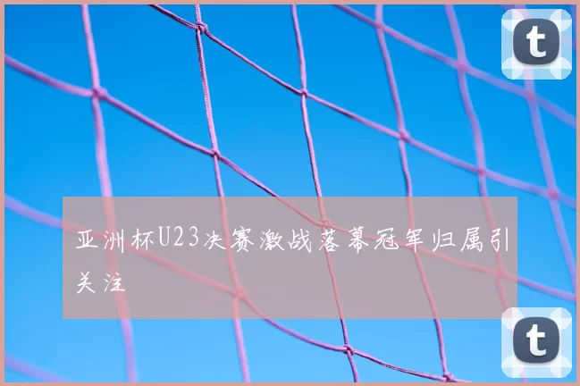 亚洲杯U23决赛激战落幕冠军归属引关注