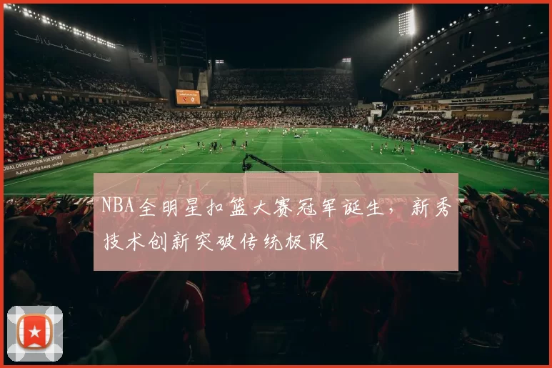 NBA全明星扣篮大赛冠军诞生,新秀技术创新突破传统极限