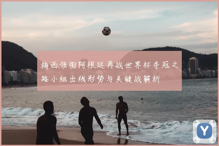 梅西领衔阿根廷再战世界杯夺冠之路小组出线形势与关键战解析