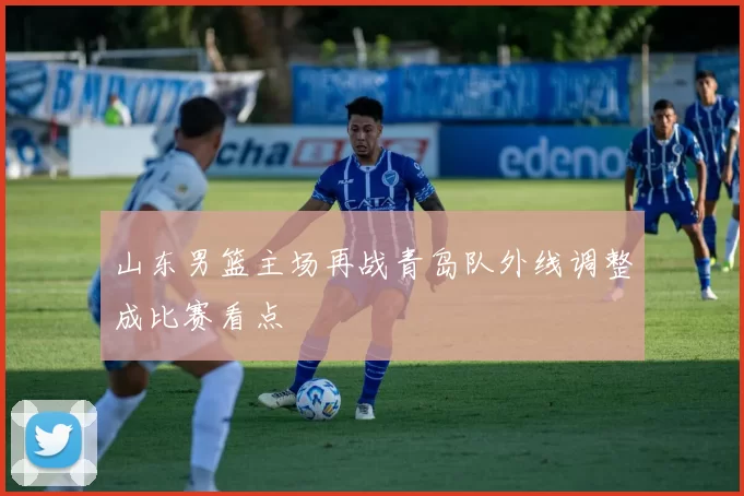 山东男篮主场再战青岛队外线调整成比赛看点