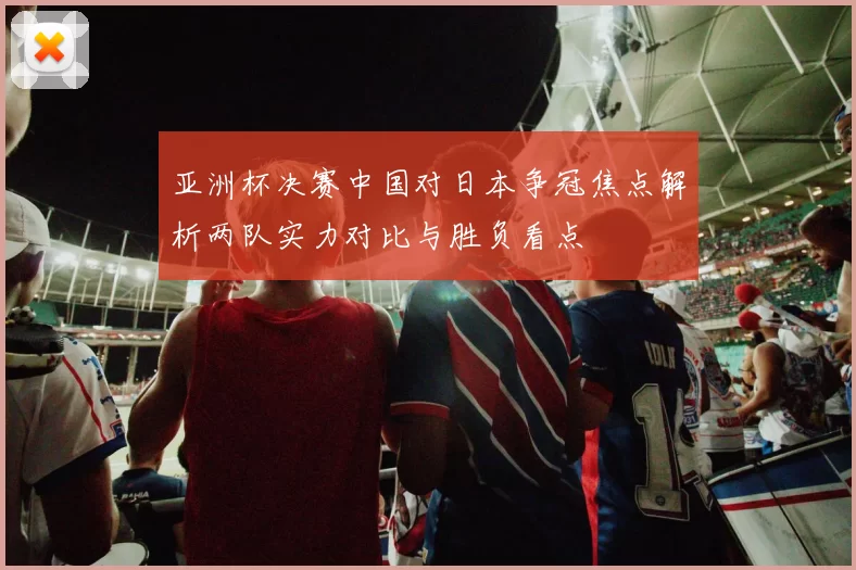 亚洲杯决赛中国对日本争冠焦点解析两队实力对比与胜负看点