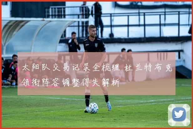 太阳队交易记录全梳理 杜兰特布克领衔阵容调整得失解析