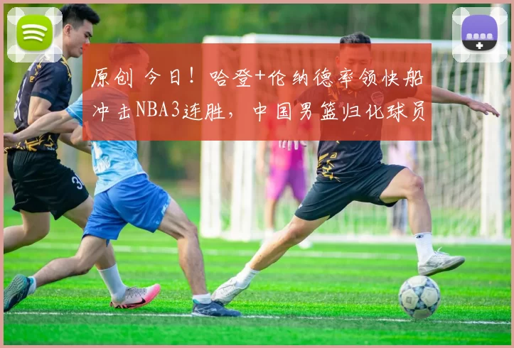 原创 今日！哈登+伦纳德率领快船冲击NBA3连胜，中国男篮归化球员李凯尔出战，CCTV5不转，3大平台直播