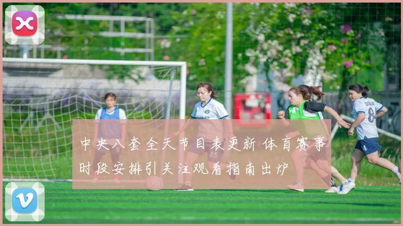 中央八套全天节目表更新 体育赛事时段安排引关注观看指南出炉