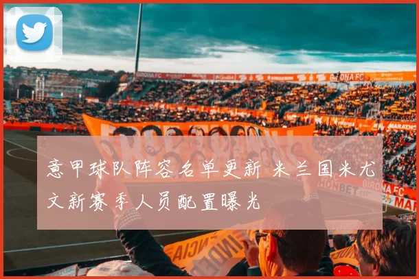 意甲球队阵容名单更新 米兰国米尤文新赛季人员配置曝光
