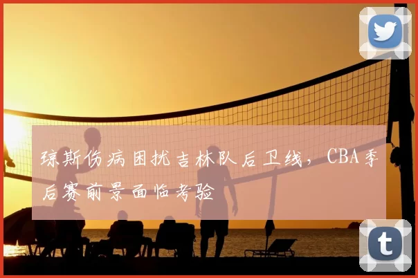 琼斯伤病困扰吉林队后卫线，CBA季后赛前景面临考验