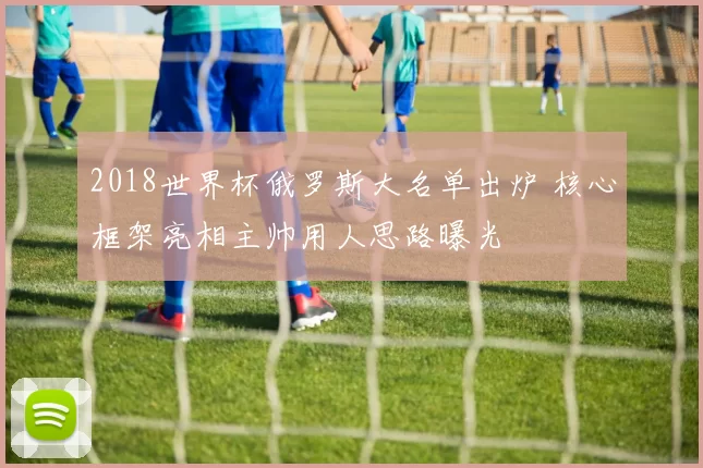 2018世界杯俄罗斯大名单出炉 核心框架亮相主帅用人思路曝光