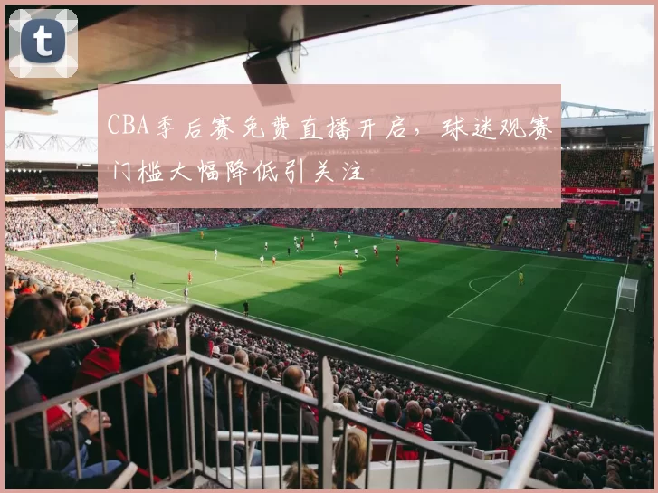 CBA季后赛免费直播开启，球迷观赛门槛大幅降低引关注