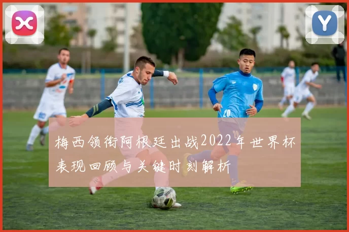 梅西领衔阿根廷出战2022年世界杯表现回顾与关键时刻解析