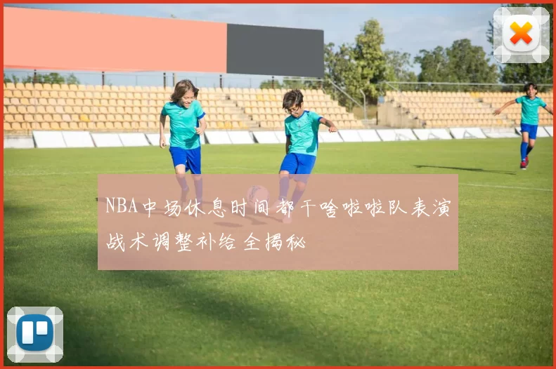 NBA中场休息时间都干啥啦啦队表演战术调整补给全揭秘