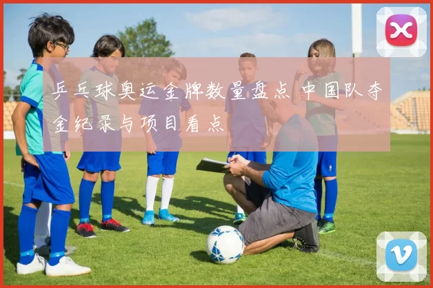 乒乓球奥运金牌数量盘点 中国队夺金纪录与项目看点