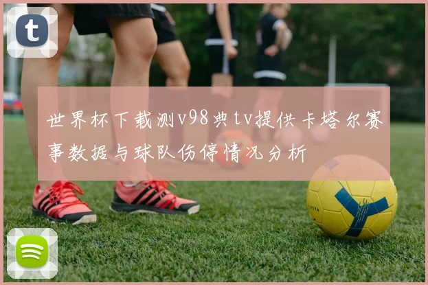 世界杯下载测v98典tv提供卡塔尔赛事数据与球队伤停情况分析