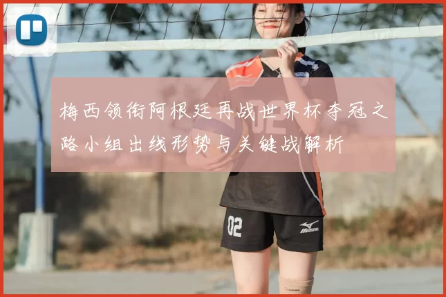 梅西领衔阿根廷再战世界杯夺冠之路小组出线形势与关键战解析