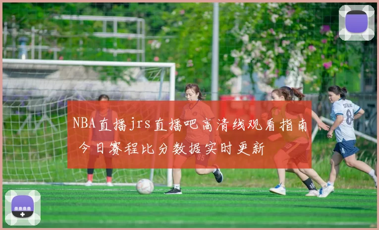 NBA直播jrs直播吧高清线观看指南 今日赛程比分数据实时更新