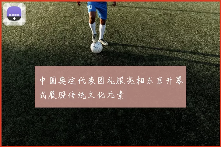 中国奥运代表团礼服亮相东京开幕式展现传统文化元素