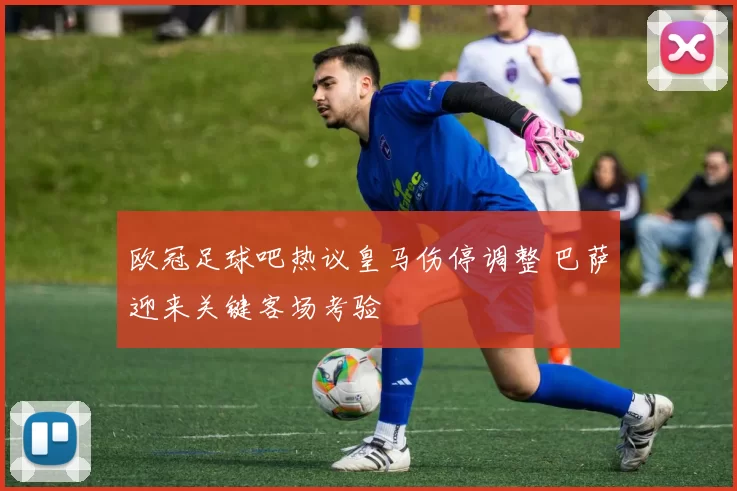 欧冠足球吧热议皇马伤停调整 巴萨迎来关键客场考验