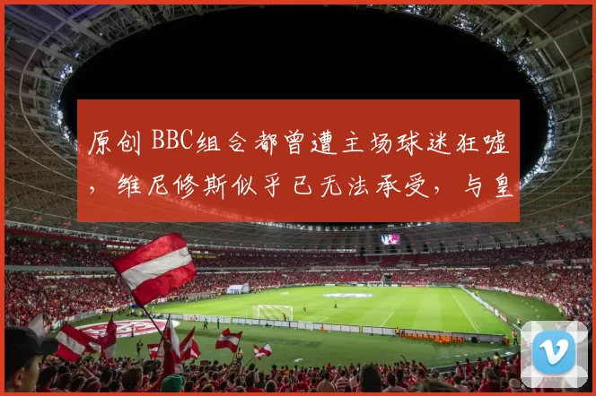 原创 BBC组合都曾遭主场球迷狂嘘，维尼修斯似乎已无法承受，与皇家马德里的续约将陷入危机