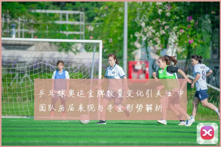 乒乓球奥运金牌数量变化引关注 中国队历届表现与夺金形势解析