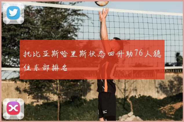 托比亚斯哈里斯状态回升助76人稳住东部排名