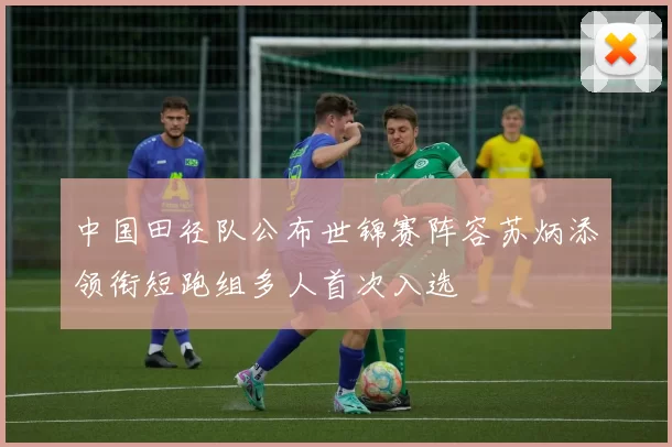 中国田径队公布世锦赛阵容苏炳添领衔短跑组多人首次入选