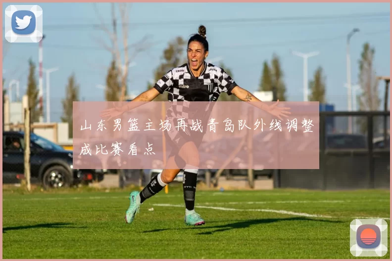 山东男篮主场再战青岛队外线调整成比赛看点