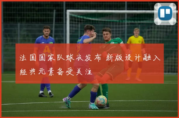 法国国家队球衣发布 新版设计融入经典元素备受关注