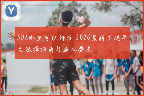 NBA哪里可以押注 2026最新正规平台选择指南与避坑要点