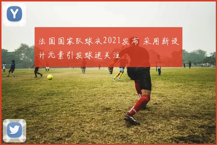 法国国家队球衣2021发布 采用新设计元素引发球迷关注