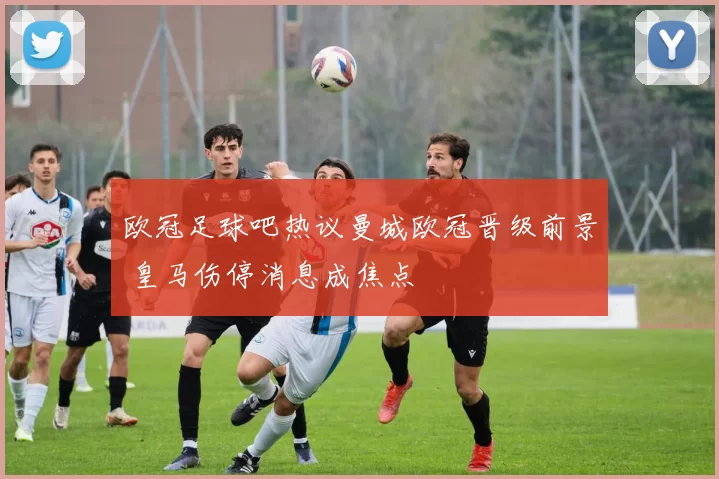 欧冠足球吧热议曼城欧冠晋级前景 皇马伤停消息成焦点