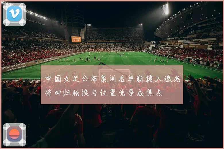 中国女足公布集训名单新援入选老将回归轮换与位置竞争成焦点