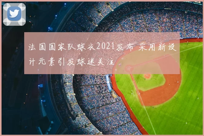 法国国家队球衣2021发布 采用新设计元素引发球迷关注