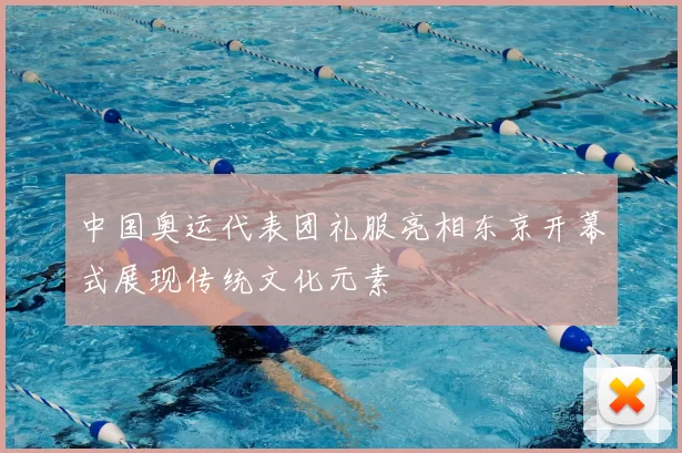 中国奥运代表团礼服亮相东京开幕式展现传统文化元素