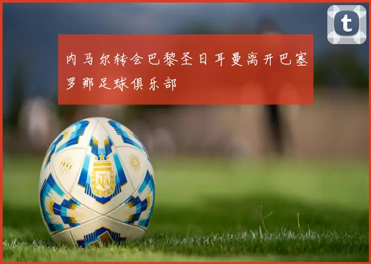 内马尔转会巴黎圣日耳曼离开巴塞罗那足球俱乐部