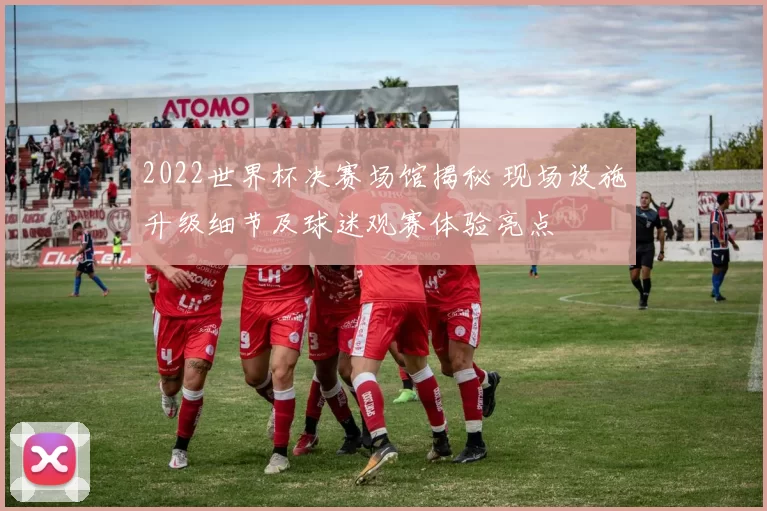 2022世界杯决赛场馆揭秘 现场设施升级细节及球迷观赛体验亮点