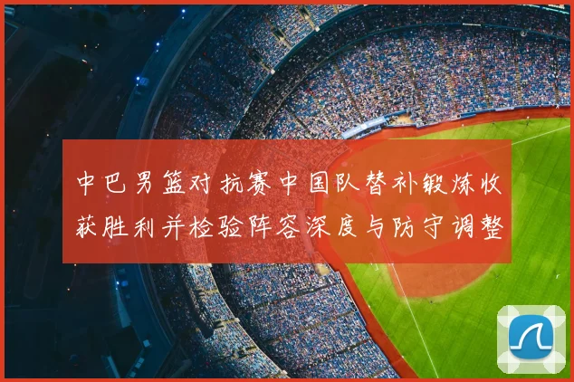 中巴男篮对抗赛中国队替补锻炼收获胜利并检验阵容深度与防守调整