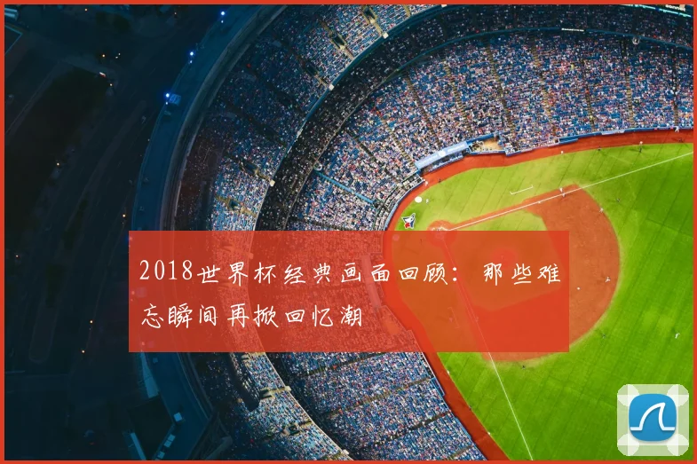2018世界杯经典画面回顾：那些难忘瞬间再掀回忆潮