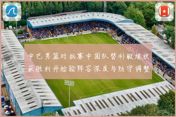 中巴男篮对抗赛中国队替补锻炼收获胜利并检验阵容深度与防守调整