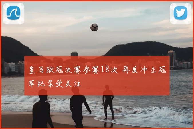 皇马欧冠决赛参赛18次 再度冲击冠军纪录受关注