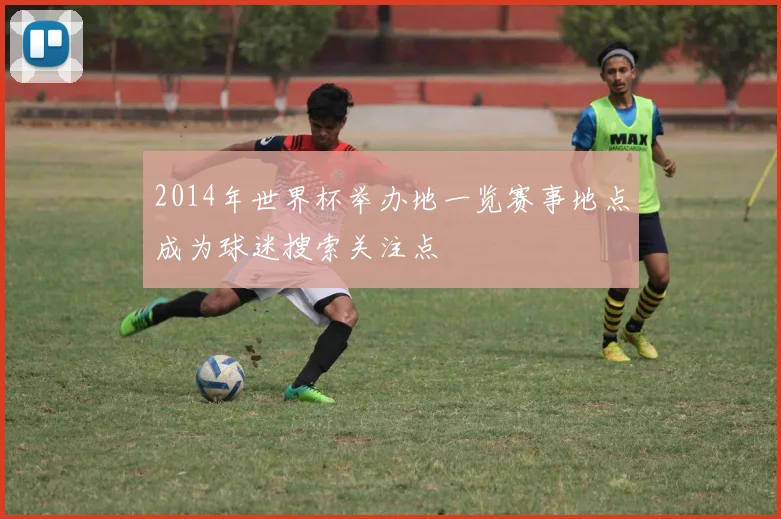 2014年世界杯举办地一览赛事地点成为球迷搜索关注点